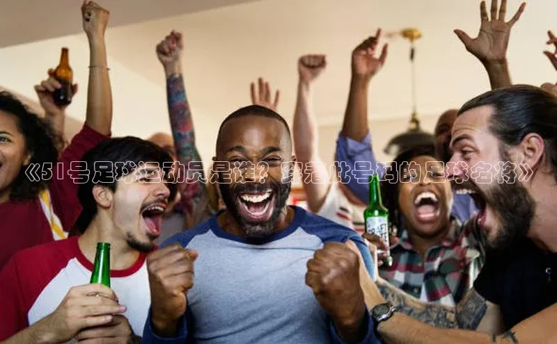 米乐yy易游体育App下载百家号《51号足球运动员是谁？穿着此号码的足球名将》