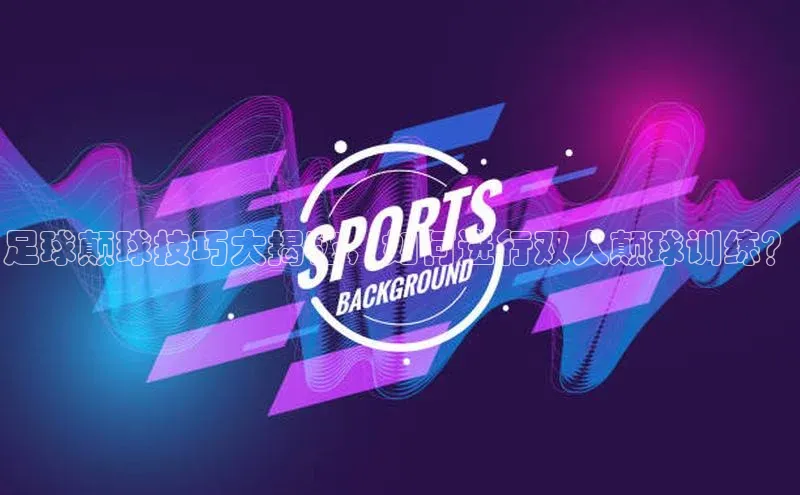 YY易游app遥望科技足球颠球技巧大揭秘，如何进行双人颠球训练？