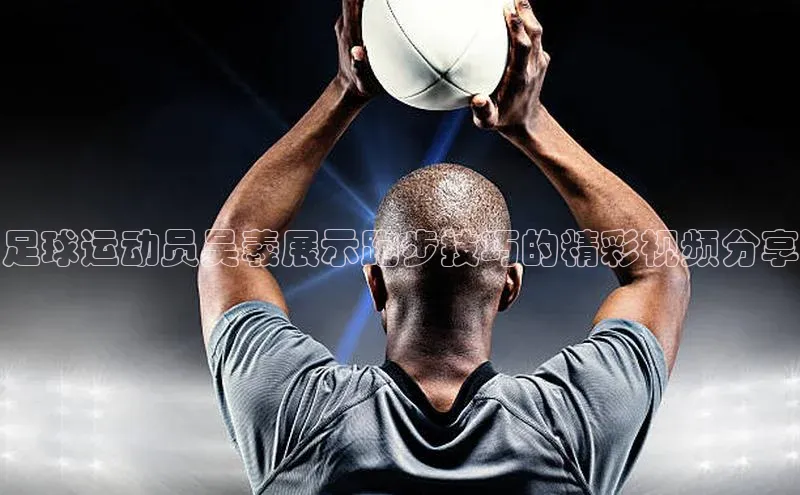 米乐m6小罗代言华策影视足球运动员吴羲展示跑步技巧的精彩视频分享