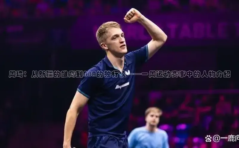 米乐m6yy易游小米周琦：从新疆的雄鹰到NBA的独行侠——一周运动赛事中的人物介绍
