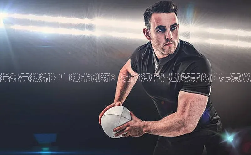 提升竞技精神与技术创新：探讨汽车运动赛事的主要意义