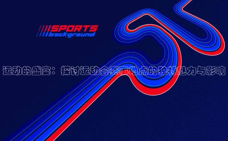 运动的盛宴：探讨运动会赛事地点的独特魅力与影响