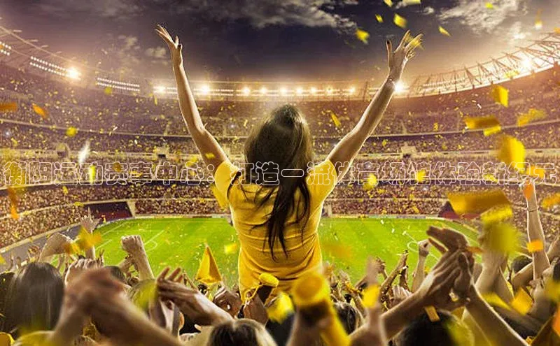 衡阳运动赛事中心：打造一流体育场馆体验新纪元