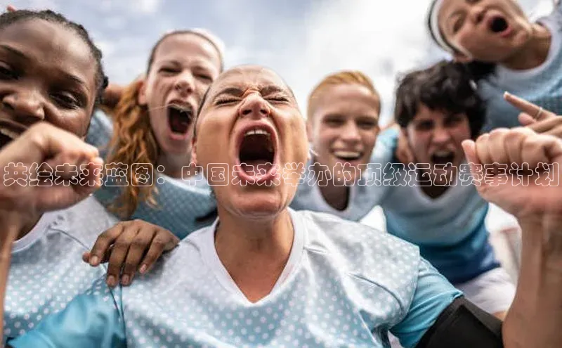 共绘未来蓝图：中国未来举办的顶级运动赛事计划