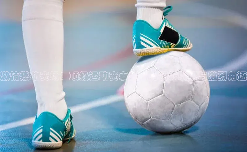 激情燃动赛场：顶级运动赛事背后的精彩瞬间与激烈角逐